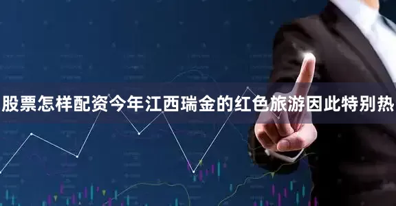 股票怎样配资今年江西瑞金的红色旅游因此特别热