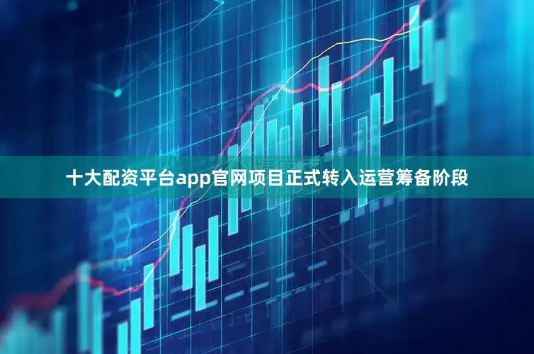 十大配资平台app官网项目正式转入运营筹备阶段