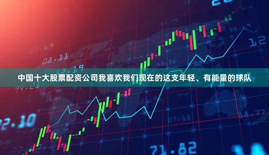 中国十大股票配资公司我喜欢我们现在的这支年轻、有能量的球队