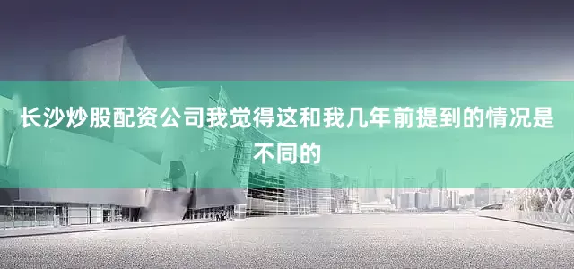 长沙炒股配资公司我觉得这和我几年前提到的情况是不同的