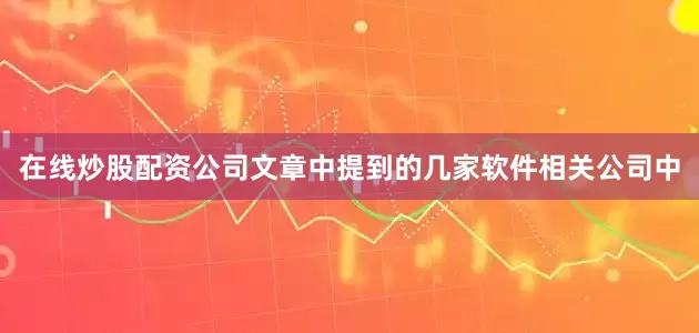 在线炒股配资公司　　文章中提到的几家软件相关公司中