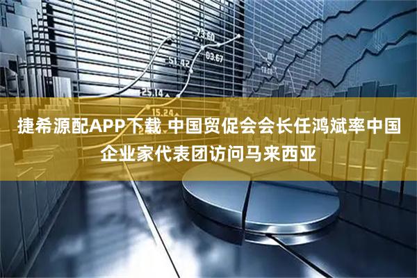 捷希源配APP下载 中国贸促会会长任鸿斌率中国企业家代表团访问马来西亚