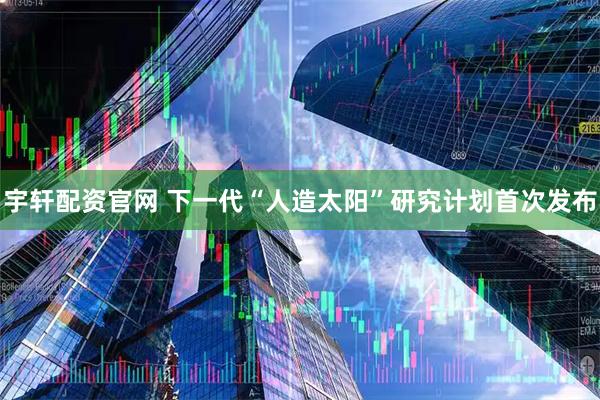 宇轩配资官网 下一代“人造太阳”研究计划首次发布