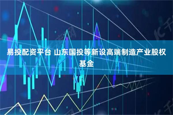易投配资平台 山东国投等新设高端制造产业股权基金