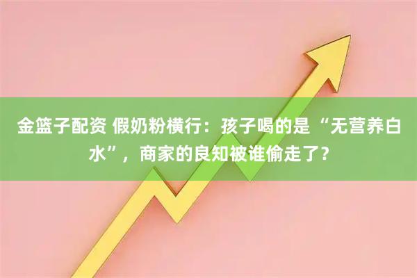 金篮子配资 假奶粉横行:孩子喝的是 “无营养白水”,商家的良知被谁偷走了?