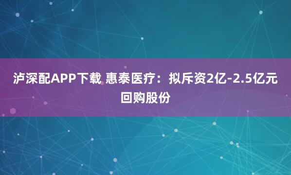 泸深配APP下载 惠泰医疗：拟斥资2亿-2.5亿元回购股份
