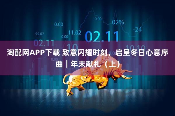 淘配网APP下载 致意闪耀时刻，启呈冬日心意序曲｜年末献礼（上）