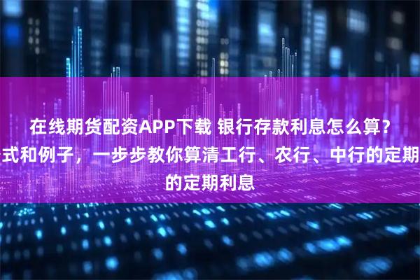 在线期货配资APP下载 银行存款利息怎么算？用公式和例子，一步步教你算清工行、农行、中行的定期利息