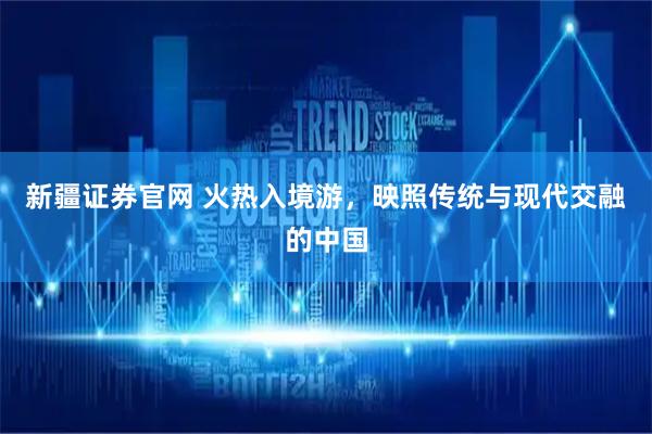 新疆证券官网 火热入境游，映照传统与现代交融的中国
