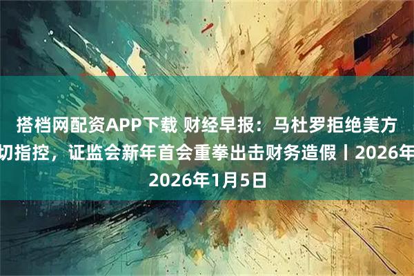 搭档网配资APP下载 财经早报：马杜罗拒绝美方对其一切指控，证监会新年首会重拳出击财务造假丨2026年1月5日