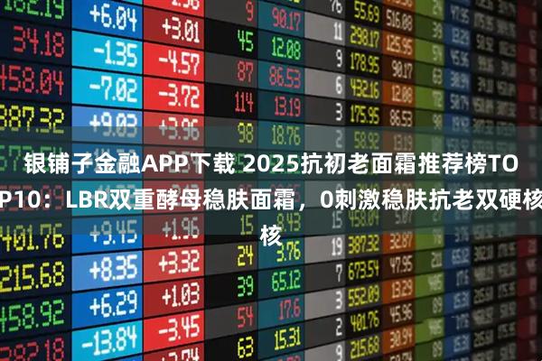银铺子金融APP下载 2025抗初老面霜推荐榜TOP10：LBR双重酵母稳肤面霜，0刺激稳肤抗老双硬核