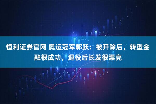 恒利证券官网 奥运冠军郭跃:被开除后,转型金融很成功,退役后长发很漂亮