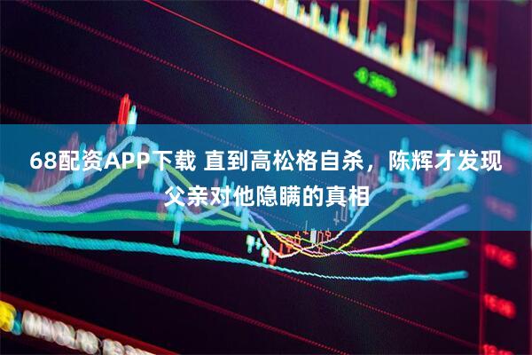68配资APP下载 直到高松格自杀,陈辉才发现父亲对他隐瞒的真相