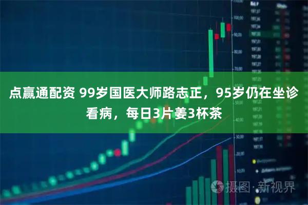 点赢通配资 99岁国医大师路志正，95岁仍在坐诊看病，每日3片姜3杯茶