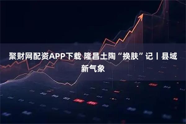 聚财网配资APP下载 隆昌土陶“换肤”记丨县域新气象