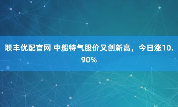 联丰优配官网 中船特气股价又创新高，今日涨10.90%