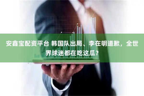 安鑫宝配资平台 韩国队出局、李在明道歉，全世界球迷都在吃这瓜？