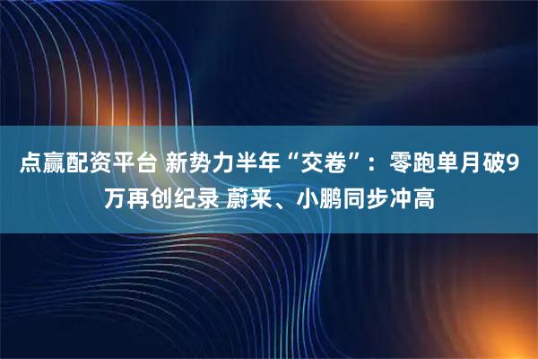 点赢配资平台 新势力半年“交卷”：零跑单月破9万再创纪录 蔚来、小鹏同步冲高